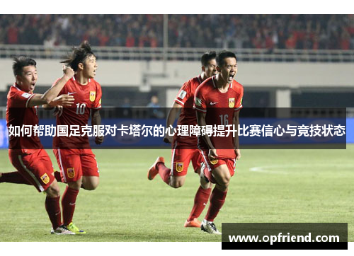 如何帮助国足克服对卡塔尔的心理障碍提升比赛信心与竞技状态 如何帮助国足克服对卡塔尔的心理障碍提升比赛信心与竞技状态